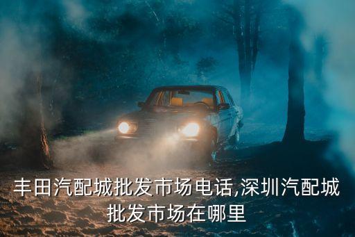 广州丰田汽配城批发市场电话,深圳汽配城批发市场在哪里