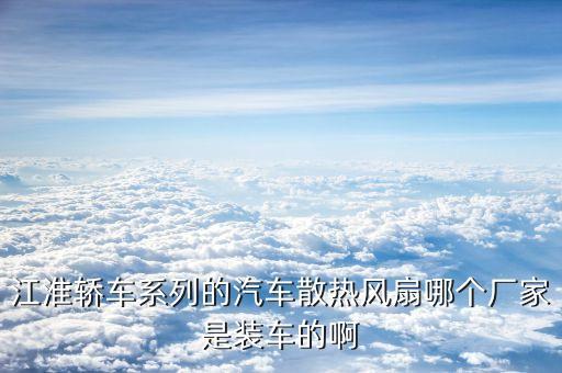 江力汽车配件，江淮轿车系列的汽车散热风扇哪个厂家是装车的啊