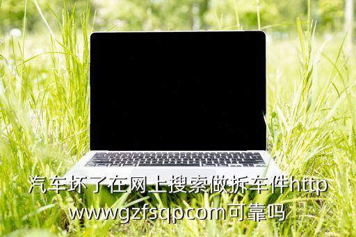 长沙拆车件交易网，汽车坏了在网上搜索做拆车件httpwwwgzfsqpcom可靠吗