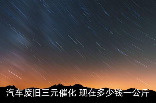 汽车废旧三元催化 现在多少钱一公斤