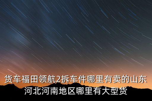 货车福田领航2拆车件哪里有卖的山东河北河南地区哪里有大型货