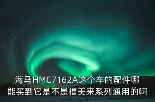 海马HMC7162A这个车的配件哪能买到它是不是福美来系列通用的啊