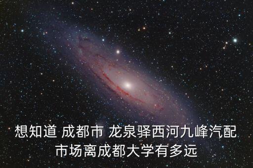 想知道 成都市 龙泉驿西河九峰汽配市场离成都大学有多远