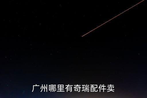 广州奇瑞汽车配件，请问广州哪里有奇瑞汽车配件批发