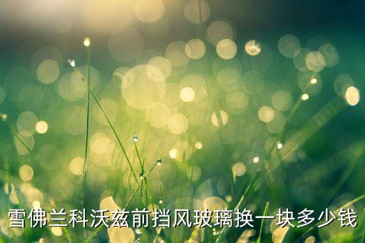 雪佛兰科沃兹前挡风玻璃换一块多少钱