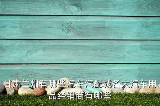 甘肃兰州有哪些汽车汽配城各大汽车用品经销商有哪些