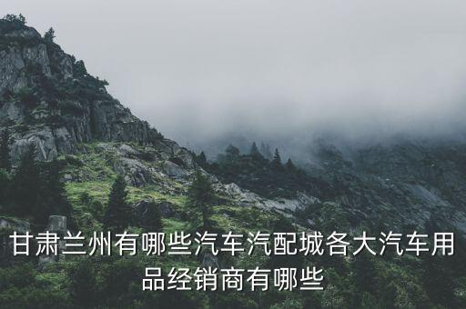 甘肃兰州有哪些汽车汽配城各大汽车用品经销商有哪些