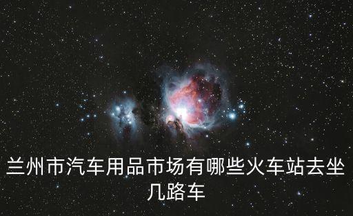 兰州市汽车用品市场有哪些火车站去坐几路车