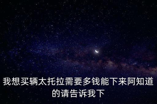 我想买辆太托拉需要多钱能下来阿知道的请告诉我下