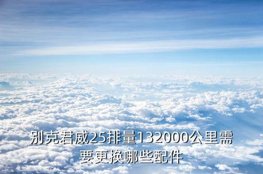 别克君威25排量132000公里需要更换哪些配件