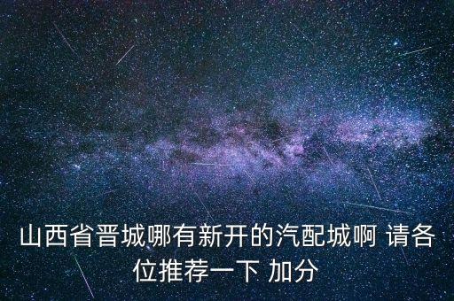 山西省晋城哪有新开的汽配城啊 请各位推荐一下 加分