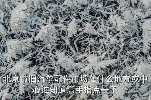 北京市旧汽车配件市场在什么地方或中心谁知道高手指点一下