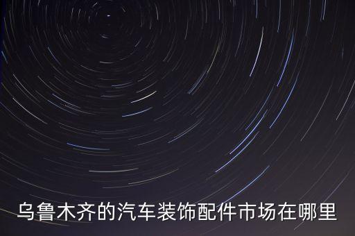 乌鲁木齐的汽车装饰配件市场在哪里