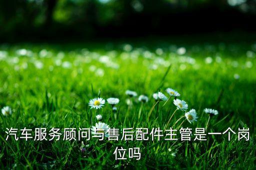 汽车服务顾问与售后配件主管是一个岗位吗