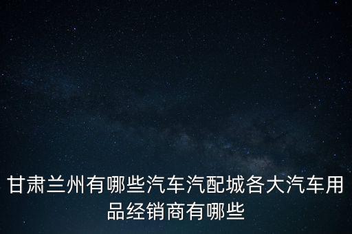 甘肃兰州有哪些汽车汽配城各大汽车用品经销商有哪些