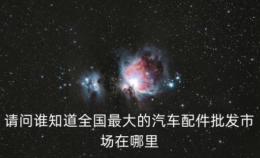 请问谁知道全国最大的汽车配件批发市场在哪里