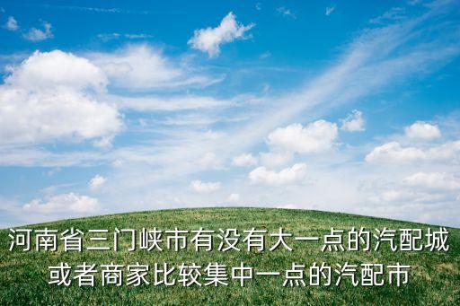 河南省三门峡市有没有大一点的汽配城或者商家比较集中一点的汽配市