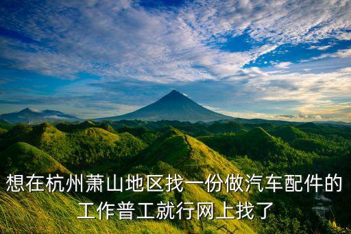 想在杭州萧山地区找一份做汽车配件的工作普工就行网上找了