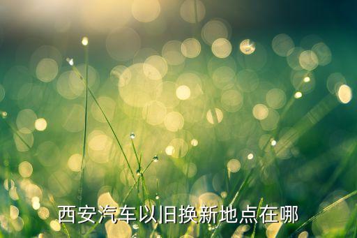 西安汽车以旧换新地点在哪