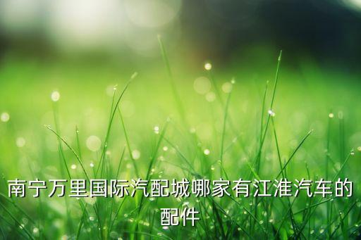 南宁万里国际汽配城哪家有江淮汽车的配件