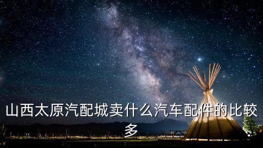 山西太原汽配城卖什么汽车配件的比较多