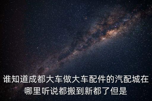 2014年成都货车汽配城，谁知道成都大车做大车配件的汽配城在哪里听说都搬到新都了但是