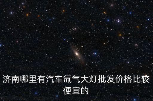 济南哪里有汽车氙气大灯批发价格比较便宜的