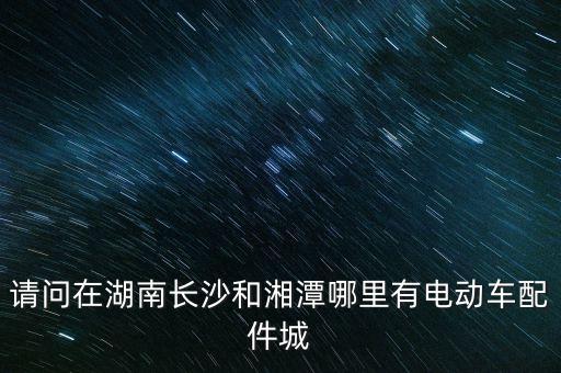 长沙电动汽车汽配城，请问在湖南长沙和湘潭哪里有电动车配件城
