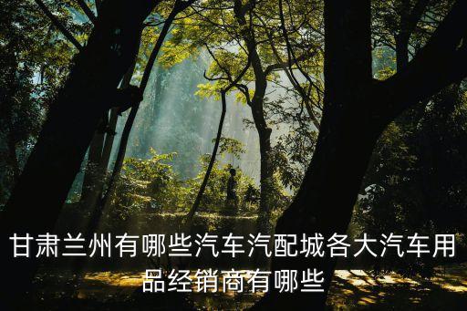 甘肃兰州有哪些汽车汽配城各大汽车用品经销商有哪些