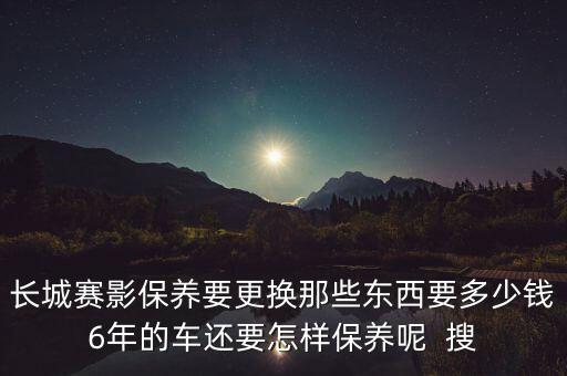 长城赛影保养要更换那些东西要多少钱6年的车还要怎样保养呢  搜