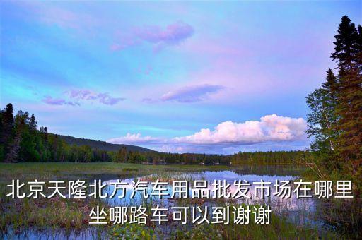 北京天隆北方汽车用品批发市场在哪里坐哪路车可以到谢谢
