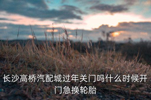 高桥汽配城轮胎，长沙高桥汽配城过年关门吗什么时候开门急换轮胎