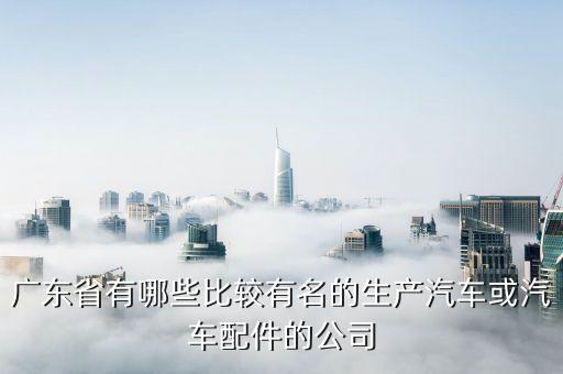 广东省有哪些比较有名的生产汽车或汽车配件的公司