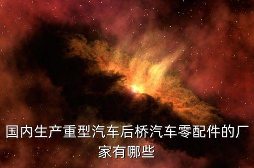 国内生产重型汽车后桥汽车零配件的厂家有哪些