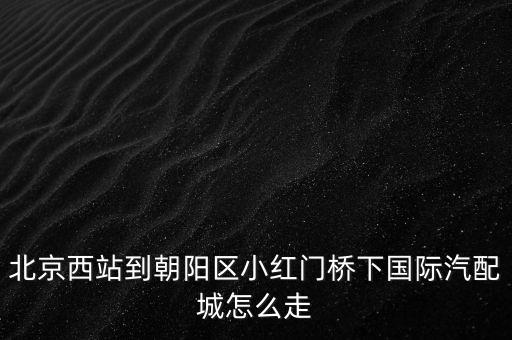 北京西站到朝阳区小红门桥下国际汽配城怎么走