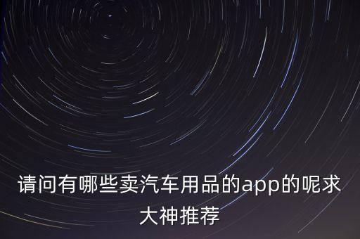 云南卖汽车配件的软件，请问有哪些卖汽车用品的app的呢求大神推荐