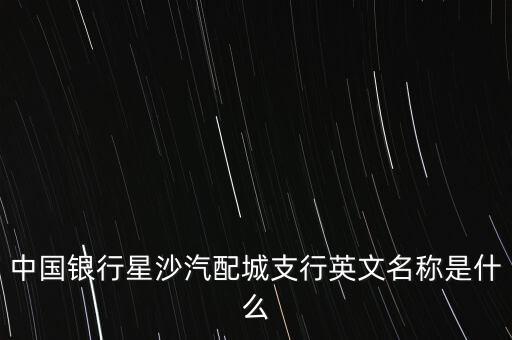 中国银行星沙汽配城支行英文名称是什么