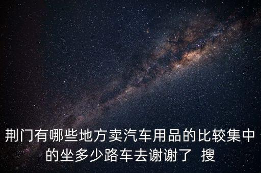 荆门有哪些地方卖汽车用品的比较集中的坐多少路车去谢谢了  搜