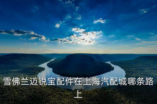 上海雪弗兰汽配店地址电话，雪佛兰迈锐宝配件在上海汽配城哪条路上