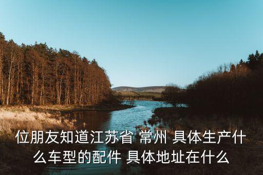 位朋友知道江苏省 常州 具体生产什么车型的配件 具体地址在什么