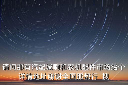 请问那有汽配城啊和农机配件市场给个详情地址谢谢全国那都行  搜