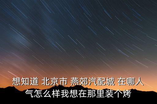 想知道 北京市 燕郊汽配城 在哪人气怎么样我想在那里装个烤