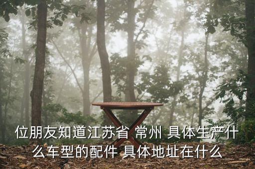 常州铃利汽配厂地址在哪里，位朋友知道江苏省 常州 具体生产什么车型的配件 具体地址在什么