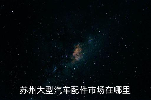 江南汽配城地址，苏州大型汽车配件市场在哪里