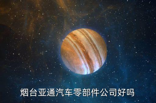 烟台亚通汽车零部件公司好吗