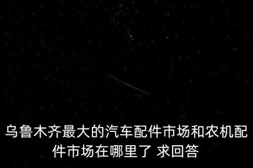 乌鲁木齐最大的汽车配件市场和农机配件市场在哪里了 求回答