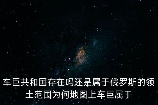 车臣共和国存在吗还是属于俄罗斯的领土范围为何地图上车臣属于