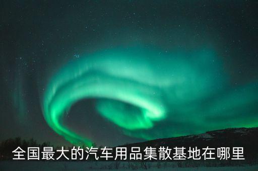 全国最大的汽车用品集散基地在哪里