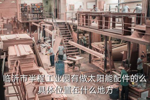 临沂市半程工业园有做太阳能配件的么 具体位置在什么地方