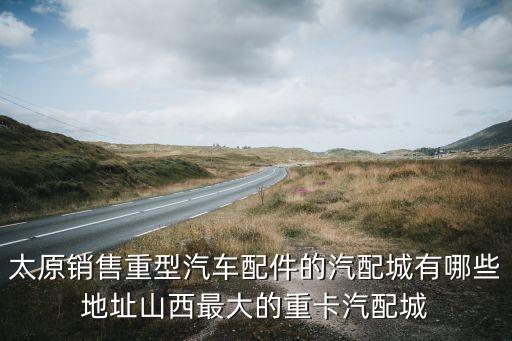 太原销售重型汽车配件的汽配城有哪些地址山西最大的重卡汽配城